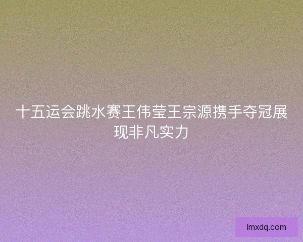 十五运会跳水赛王伟莹王宗源携手夺冠展现非凡实力