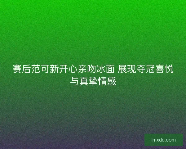 赛后范可新开心亲吻冰面 展现夺冠喜悦与真挚情感